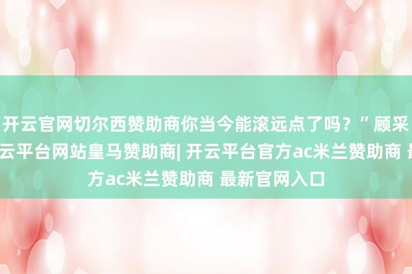 开云官网切尔西赞助商你当今能滚远点了吗？”顾采薇冷声问-开云平台网站皇马赞助商| 开云平台官方ac米兰赞助商 最新官网入口