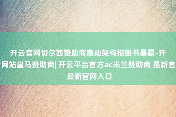 开云官网切尔西赞助商　　激动架构　　招股书暴露-开云平台网站皇马赞助商| 开云平台官方ac米兰赞助商 最新官网入口