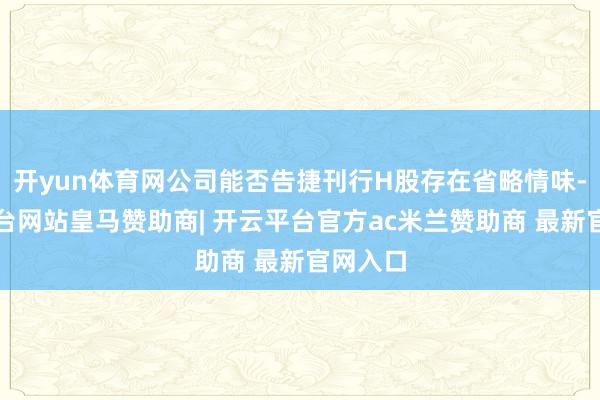 开yun体育网公司能否告捷刊行H股存在省略情味-开云平台网站皇马赞助商| 开云平台官方ac米兰赞助商 最新官网入口