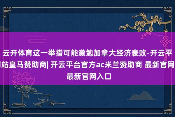 云开体育这一举措可能激勉加拿大经济衰败-开云平台网站皇马赞助商| 开云平台官方ac米兰赞助商 最新官网入口