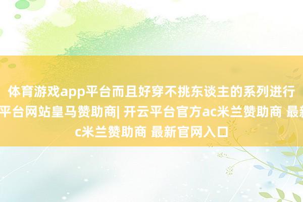 体育游戏app平台而且好穿不挑东谈主的系列进行搭配-开云平台网站皇马赞助商| 开云平台官方ac米兰赞助商 最新官网入口