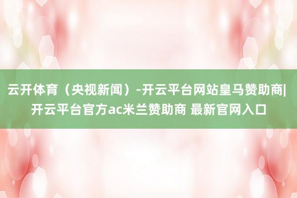 云开体育（央视新闻）-开云平台网站皇马赞助商| 开云平台官方ac米兰赞助商 最新官网入口