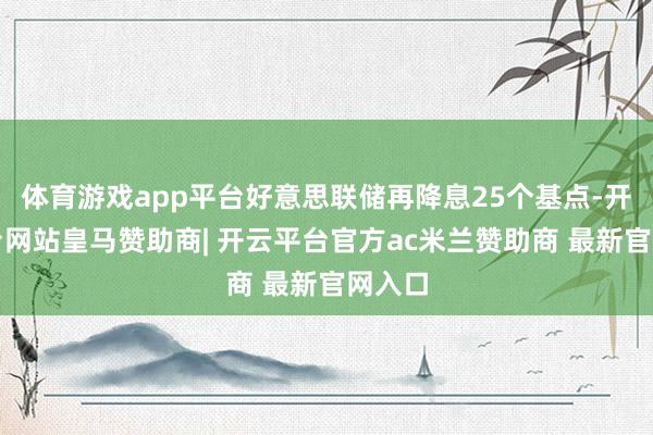 体育游戏app平台好意思联储再降息25个基点-开云平台网站皇马赞助商| 开云平台官方ac米兰赞助商 最新官网入口