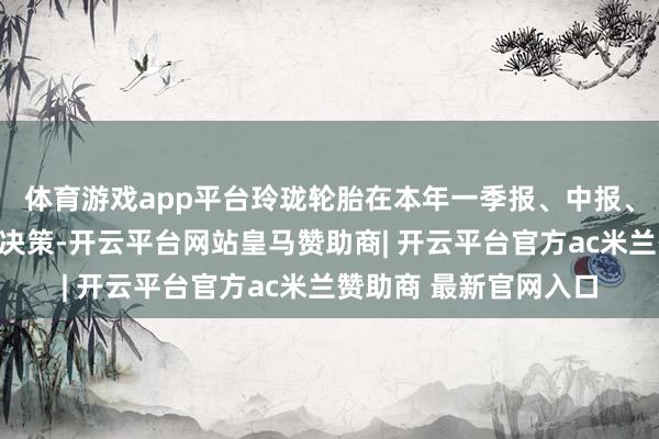 体育游戏app平台玲珑轮胎在本年一季报、中报、三季报均涌现了分成决策-开云平台网站皇马赞助商| 开云平台官方ac米兰赞助商 最新官网入口