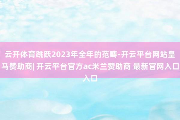 云开体育跳跃2023年全年的范畴-开云平台网站皇马赞助商| 开云平台官方ac米兰赞助商 最新官网入口