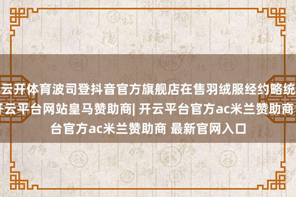 云开体育波司登抖音官方旗舰店在售羽绒服经约略统计约150款-开云平台网站皇马赞助商| 开云平台官方ac米兰赞助商 最新官网入口