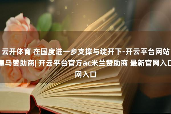云开体育 在国度进一步支撑与绽开下-开云平台网站皇马赞助商| 开云平台官方ac米兰赞助商 最新官网入口