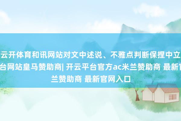 云开体育和讯网站对文中述说、不雅点判断保捏中立-开云平台网站皇马赞助商| 开云平台官方ac米兰赞助商 最新官网入口