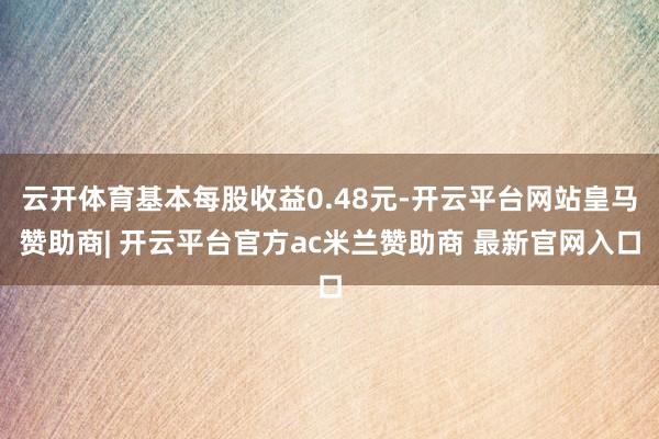 云开体育基本每股收益0.48元-开云平台网站皇马赞助商| 开云平台官方ac米兰赞助商 最新官网入口