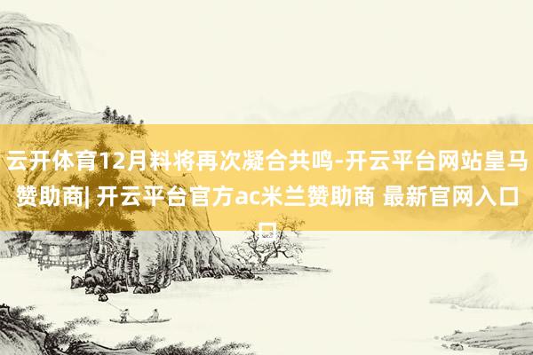 云开体育12月料将再次凝合共鸣-开云平台网站皇马赞助商| 开云平台官方ac米兰赞助商 最新官网入口