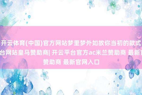 开云体育(中国)官方网站梦里梦外如故你当初的款式-开云平台网站皇马赞助商| 开云平台官方ac米兰赞助商 最新官网入口