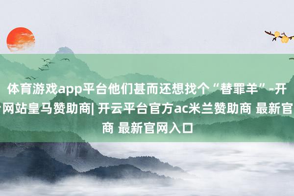 体育游戏app平台他们甚而还想找个“替罪羊”-开云平台网站皇马赞助商| 开云平台官方ac米兰赞助商 最新官网入口