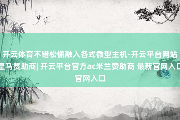 开云体育不错松懈融入各式微型主机-开云平台网站皇马赞助商| 开云平台官方ac米兰赞助商 最新官网入口