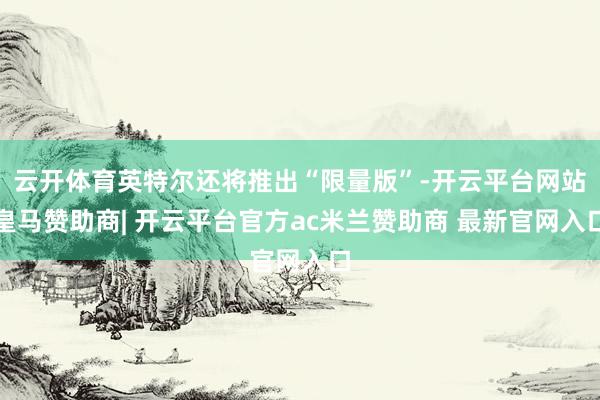 云开体育英特尔还将推出“限量版”-开云平台网站皇马赞助商| 开云平台官方ac米兰赞助商 最新官网入口