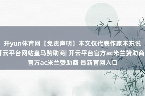 开yun体育网【免责声明】本文仅代表作家本东说念主不雅点-开云平台网站皇马赞助商| 开云平台官方ac米兰赞助商 最新官网入口