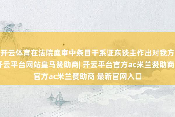 开云体育在法院庭审中条目干系证东谈主作出对我方故意的证词-开云平台网站皇马赞助商| 开云平台官方ac米兰赞助商 最新官网入口