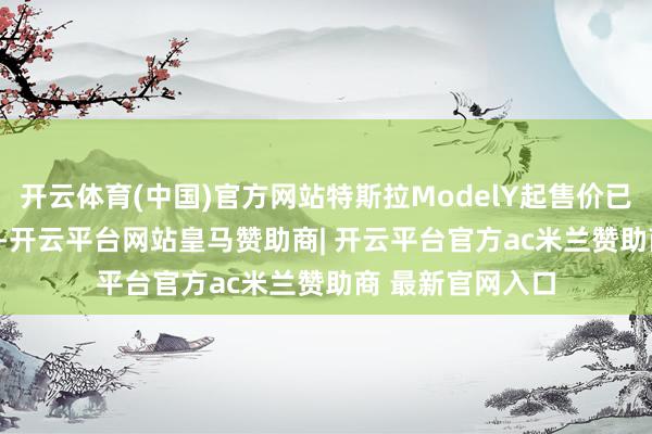 开云体育(中国)官方网站特斯拉ModelY起售价已低至23.99万元-开云平台网站皇马赞助商| 开云平台官方ac米兰赞助商 最新官网入口