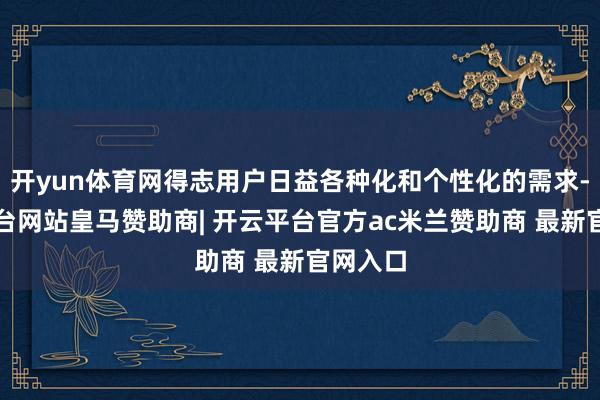 开yun体育网得志用户日益各种化和个性化的需求-开云平台网站皇马赞助商| 开云平台官方ac米兰赞助商 最新官网入口