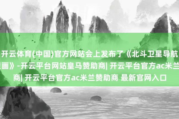 开云体育(中国)官方网站会上发布了《北斗卫星导航系统2035年前发展策画》-开云平台网站皇马赞助商| 开云平台官方ac米兰赞助商 最新官网入口