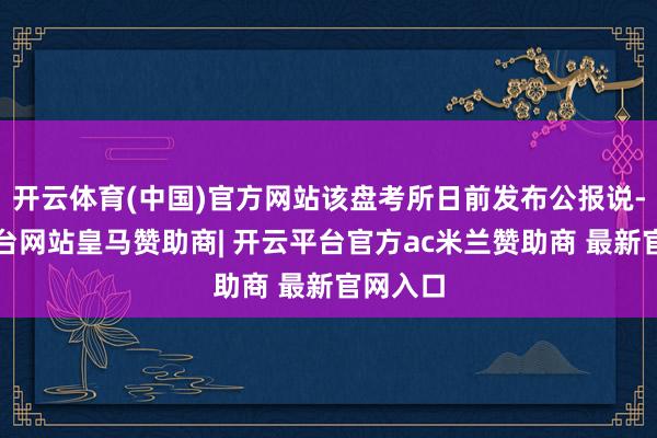 开云体育(中国)官方网站该盘考所日前发布公报说-开云平台网站皇马赞助商| 开云平台官方ac米兰赞助商 最新官网入口