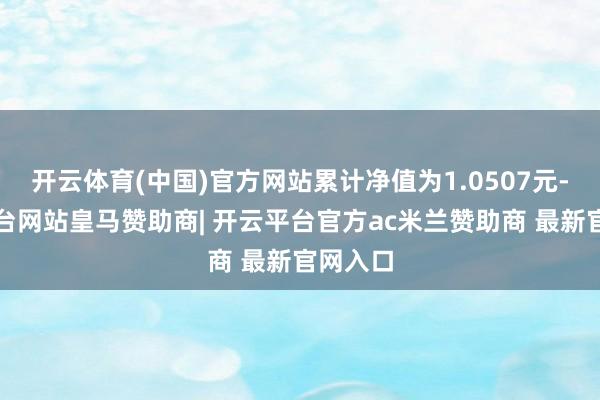 开云体育(中国)官方网站累计净值为1.0507元-开云平台网站皇马赞助商| 开云平台官方ac米兰赞助商 最新官网入口