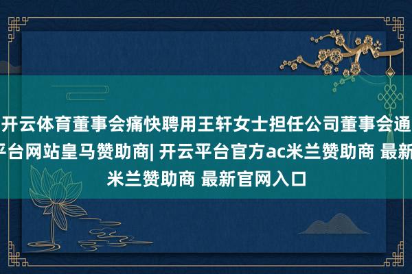 开云体育董事会痛快聘用王轩女士担任公司董事会通知-开云平台网站皇马赞助商| 开云平台官方ac米兰赞助商 最新官网入口