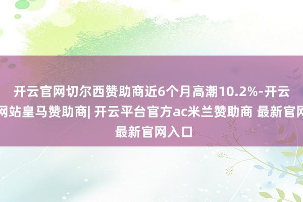 开云官网切尔西赞助商近6个月高潮10.2%-开云平台网站皇马赞助商| 开云平台官方ac米兰赞助商 最新官网入口
