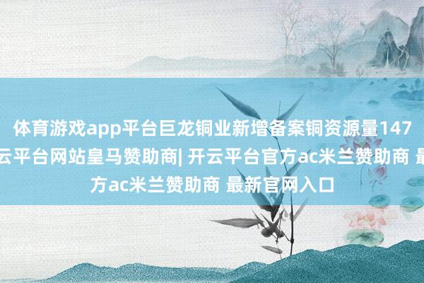 体育游戏app平台巨龙铜业新增备案铜资源量1472.6万吨-开云平台网站皇马赞助商| 开云平台官方ac米兰赞助商 最新官网入口