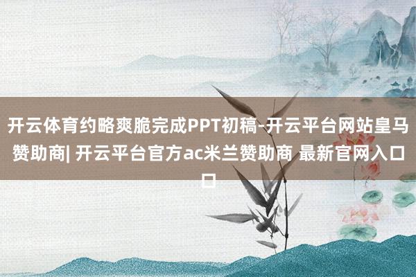 开云体育约略爽脆完成PPT初稿-开云平台网站皇马赞助商| 开云平台官方ac米兰赞助商 最新官网入口