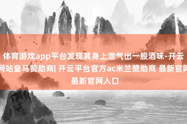体育游戏app平台发现其身上泄气出一股酒味-开云平台网站皇马赞助商| 开云平台官方ac米兰赞助商 最新官网入口
