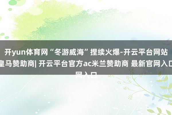 开yun体育网“冬游威海”捏续火爆-开云平台网站皇马赞助商| 开云平台官方ac米兰赞助商 最新官网入口