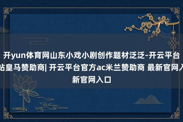 开yun体育网山东小戏小剧创作题材泛泛-开云平台网站皇马赞助商| 开云平台官方ac米兰赞助商 最新官网入口