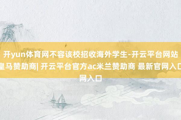 开yun体育网不容该校招收海外学生-开云平台网站皇马赞助商| 开云平台官方ac米兰赞助商 最新官网入口