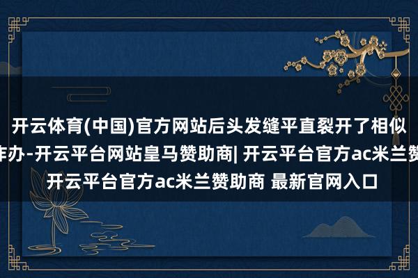 开云体育(中国)官方网站后头发缝平直裂开了相似！一运转真不知谈咋办-开云平台网站皇马赞助商| 开云平台官方ac米兰赞助商 最新官网入口