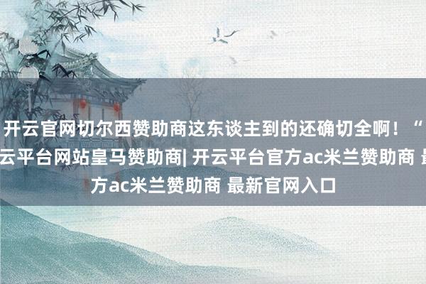开云官网切尔西赞助商这东谈主到的还确切全啊！“烟儿来啦-开云平台网站皇马赞助商| 开云平台官方ac米兰赞助商 最新官网入口