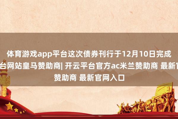 体育游戏app平台这次债券刊行于12月10日完成-开云平台网站皇马赞助商| 开云平台官方ac米兰赞助商 最新官网入口