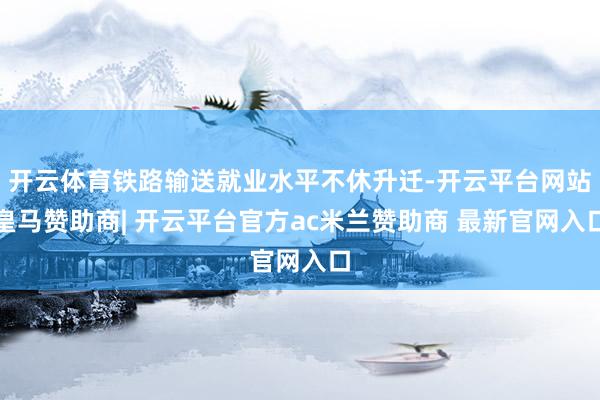 开云体育铁路输送就业水平不休升迁-开云平台网站皇马赞助商| 开云平台官方ac米兰赞助商 最新官网入口