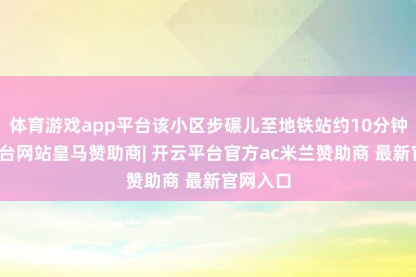 体育游戏app平台该小区步碾儿至地铁站约10分钟-开云平台网站皇马赞助商| 开云平台官方ac米兰赞助商 最新官网入口