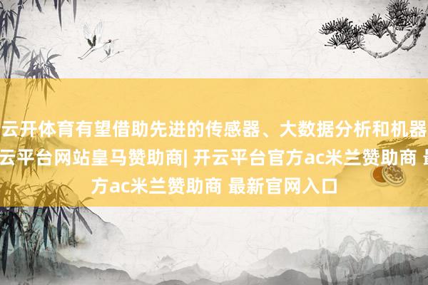 云开体育有望借助先进的传感器、大数据分析和机器学习算法-开云平台网站皇马赞助商| 开云平台官方ac米兰赞助商 最新官网入口