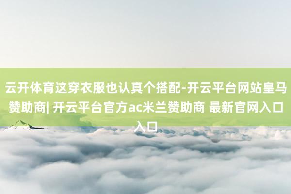 云开体育这穿衣服也认真个搭配-开云平台网站皇马赞助商| 开云平台官方ac米兰赞助商 最新官网入口