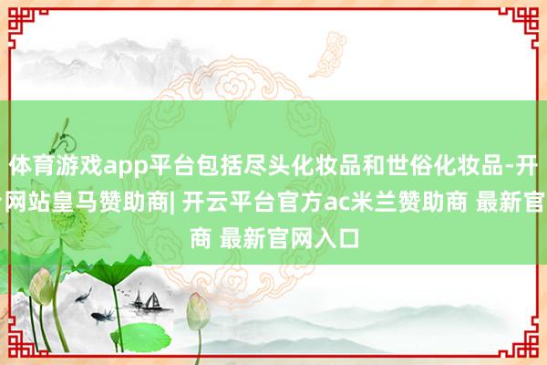 体育游戏app平台包括尽头化妆品和世俗化妆品-开云平台网站皇马赞助商| 开云平台官方ac米兰赞助商 最新官网入口