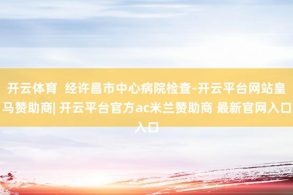 开云体育  经许昌市中心病院检查-开云平台网站皇马赞助商| 开云平台官方ac米兰赞助商 最新官网入口