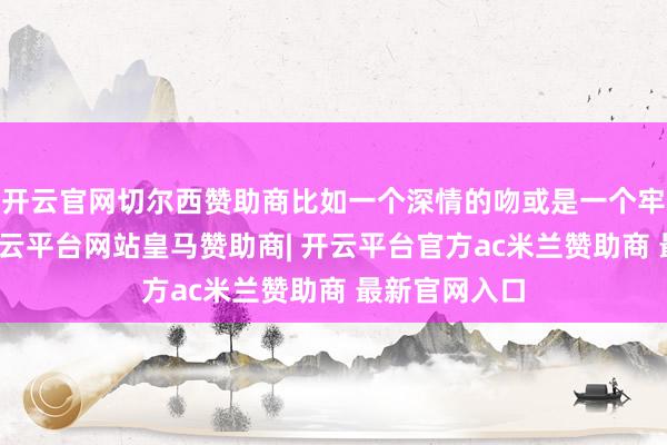开云官网切尔西赞助商比如一个深情的吻或是一个牢牢的拥抱-开云平台网站皇马赞助商| 开云平台官方ac米兰赞助商 最新官网入口
