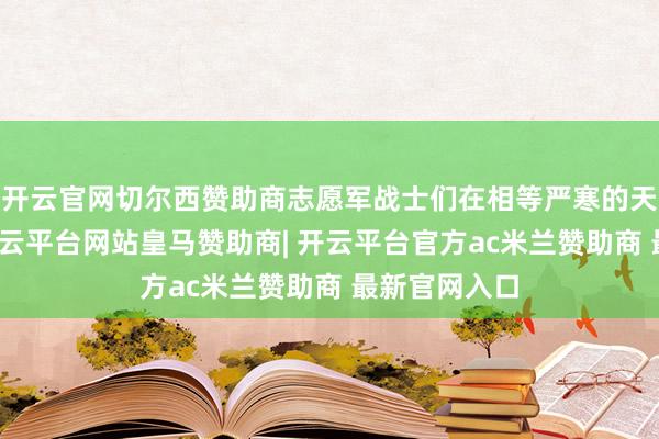 开云官网切尔西赞助商志愿军战士们在相等严寒的天气下作战-开云平台网站皇马赞助商| 开云平台官方ac米兰赞助商 最新官网入口