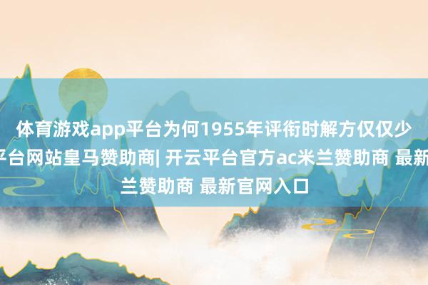 体育游戏app平台为何1955年评衔时解方仅仅少将-开云平台网站皇马赞助商| 开云平台官方ac米兰赞助商 最新官网入口