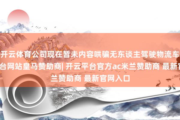 开云体育公司现在暂未内容哄骗无东谈主驾驶物流车-开云平台网站皇马赞助商| 开云平台官方ac米兰赞助商 最新官网入口
