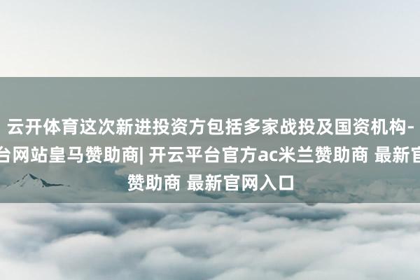 云开体育这次新进投资方包括多家战投及国资机构-开云平台网站皇马赞助商| 开云平台官方ac米兰赞助商 最新官网入口