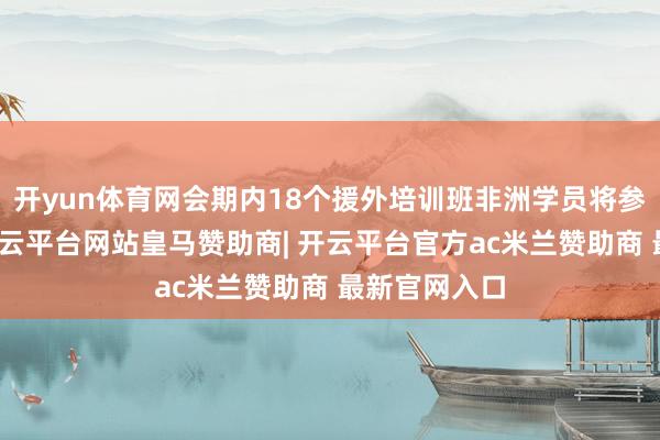 开yun体育网会期内18个援外培训班非洲学员将参会不雅展-开云平台网站皇马赞助商| 开云平台官方ac米兰赞助商 最新官网入口