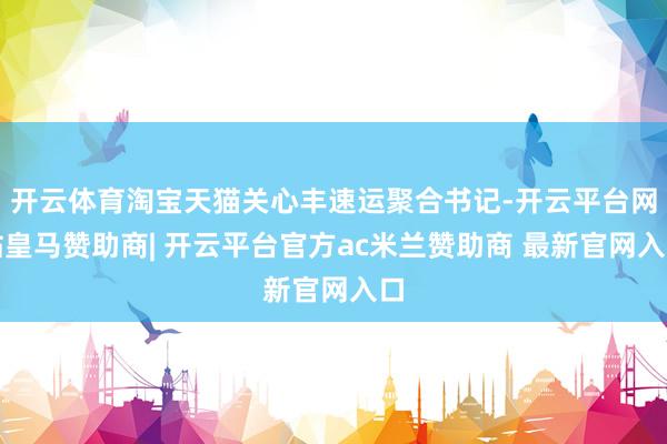 开云体育淘宝天猫关心丰速运聚合书记-开云平台网站皇马赞助商| 开云平台官方ac米兰赞助商 最新官网入口