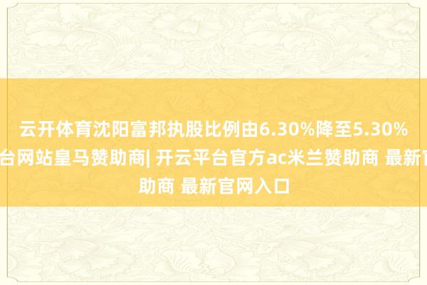云开体育沈阳富邦执股比例由6.30%降至5.30%-开云平台网站皇马赞助商| 开云平台官方ac米兰赞助商 最新官网入口
